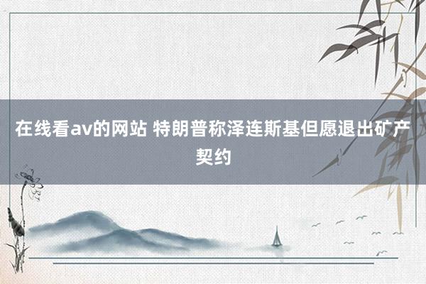 在线看av的网站 特朗普称泽连斯基但愿退出矿产契约