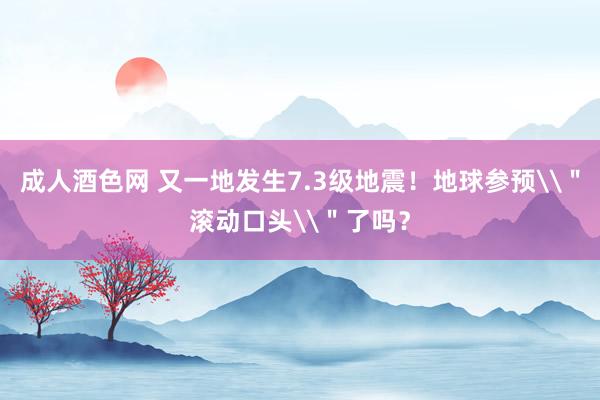 成人酒色网 又一地发生7.3级地震！地球参预\＂滚动口头\＂了吗？