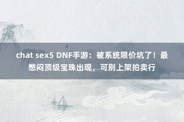 chat sex5 DNF手游：被系统限价坑了！最憋闷顶级宝珠出现，可别上架拍卖行