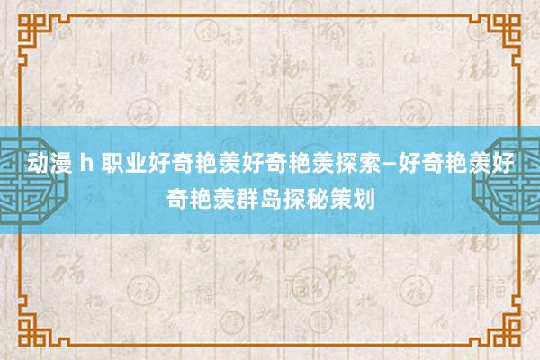 动漫 h 职业好奇艳羡好奇艳羡探索—好奇艳羡好奇艳羡群岛探秘策划
