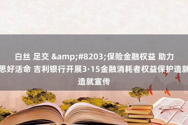 白丝 足交 &#8203;保险金融权益 助力好意思好活命 吉利银行开展3·15金融消耗者权益保护造就宣传