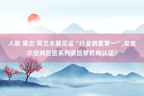 人前 露出 荷兰水展见证“行业销量第一”，安吉尔空间巨匠系列获巨擘机构认证​