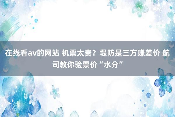 在线看av的网站 机票太贵？堤防是三方赚差价 航司教你验票价“水分”