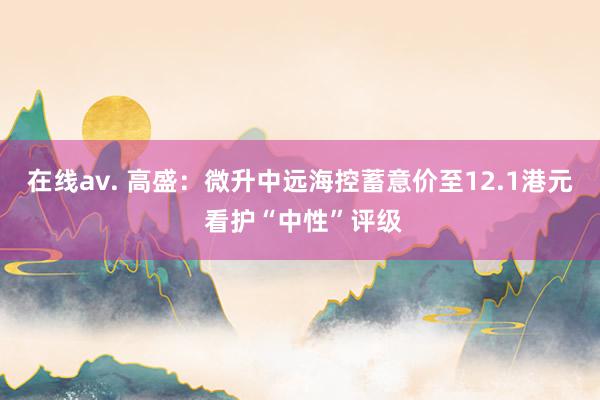 在线av. 高盛：微升中远海控蓄意价至12.1港元 看护“中性”评级