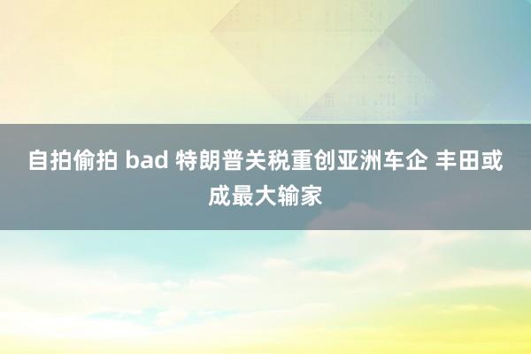 自拍偷拍 bad 特朗普关税重创亚洲车企 丰田或成最大输家