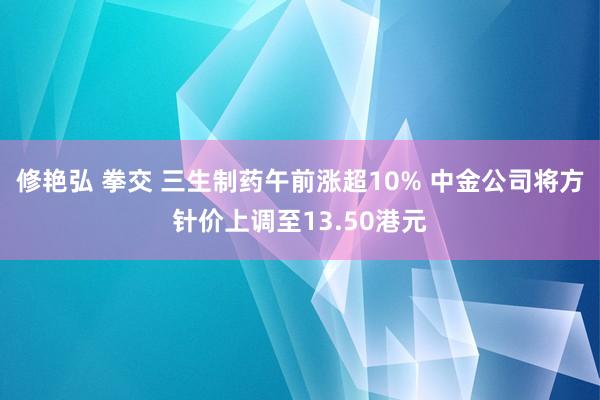 修艳弘 拳交 三生制药午前涨超10% 中金公司将方针价上调至13.50港元