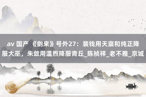 av 国产 《剑来》号外27：裴钱用天禀和纯正降服大巫，朱敛用温煦降服青丘_陈祯祥_老不雅_京城