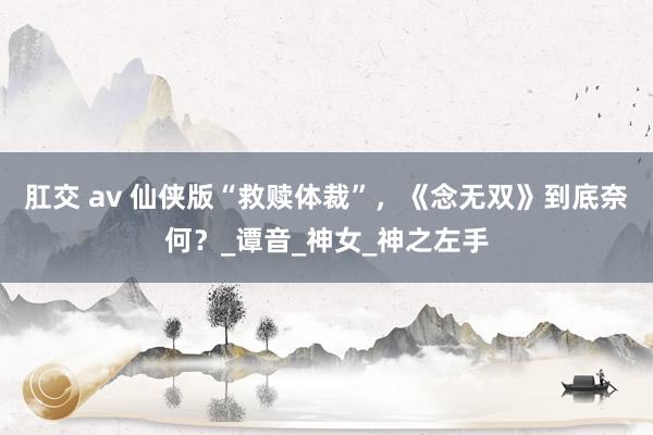 肛交 av 仙侠版“救赎体裁”，《念无双》到底奈何？_谭音_神女_神之左手