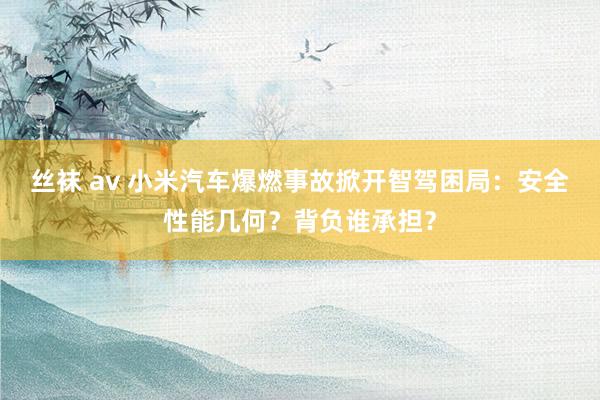 丝袜 av 小米汽车爆燃事故掀开智驾困局：安全性能几何？背负谁承担？