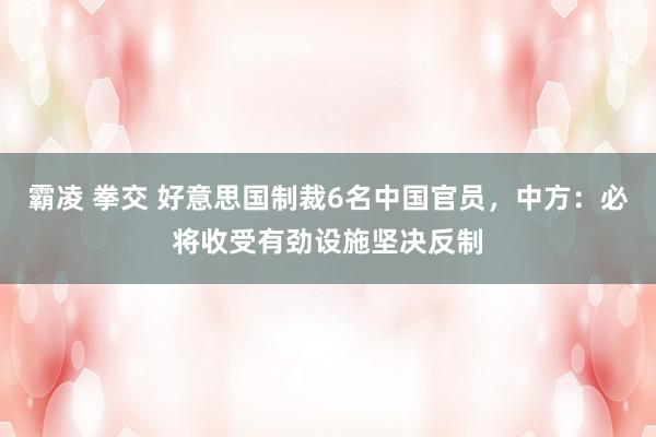 霸凌 拳交 好意思国制裁6名中国官员，中方：必将收受有劲设施坚决反制