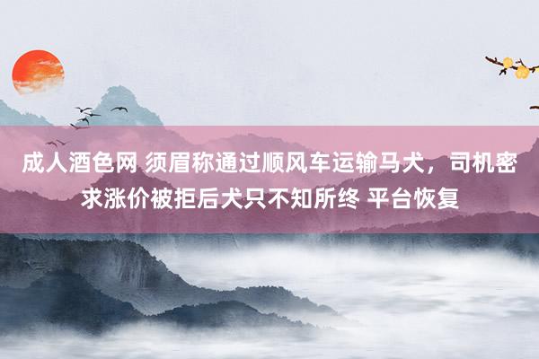 成人酒色网 须眉称通过顺风车运输马犬，司机密求涨价被拒后犬只不知所终 平台恢复