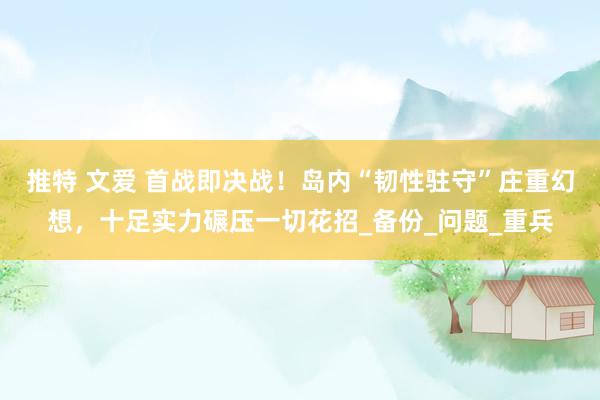 推特 文爱 首战即决战！岛内“韧性驻守”庄重幻想，十足实力碾压一切花招_备份_问题_重兵