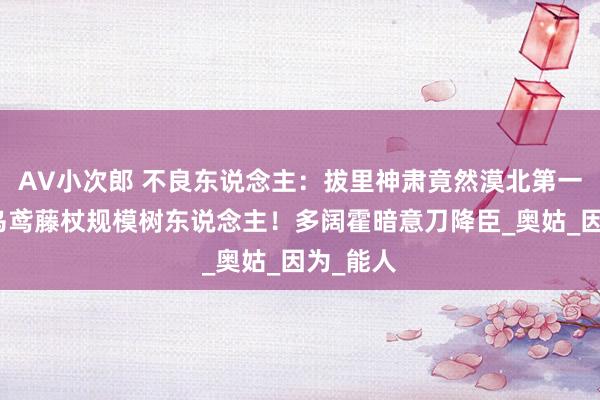 AV小次郎 不良东说念主：拔里神肃竟然漠北第一，手握乌鸢藤杖规模树东说念主！多阔霍暗意刀降臣_奥姑_因为_能人