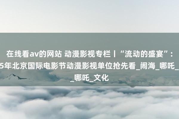在线看av的网站 动漫影视专栏丨“流动的盛宴”：2025年北京国际电影节动漫影视单位抢先看_闹海_哪吒_文化