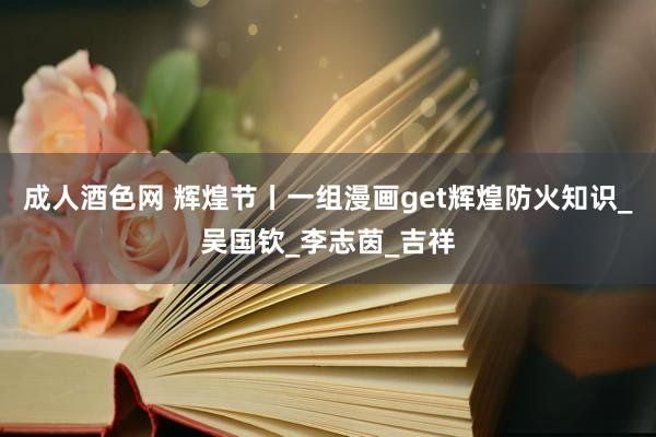 成人酒色网 辉煌节丨一组漫画get辉煌防火知识_吴国钦_李志茵_吉祥