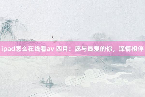 ipad怎么在线看av 四月：愿与最爱的你，深情相伴