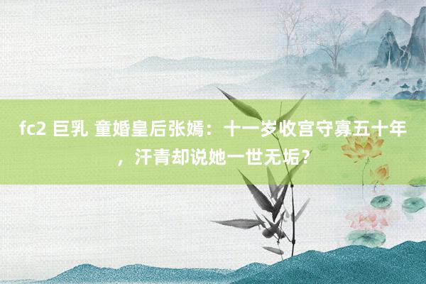 fc2 巨乳 童婚皇后张嫣：十一岁收宫守寡五十年，汗青却说她一世无垢？