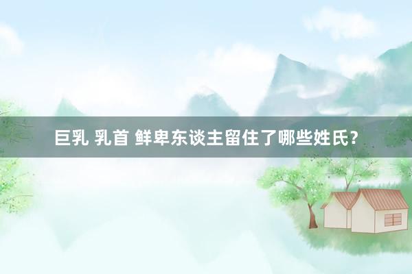 巨乳 乳首 鲜卑东谈主留住了哪些姓氏？