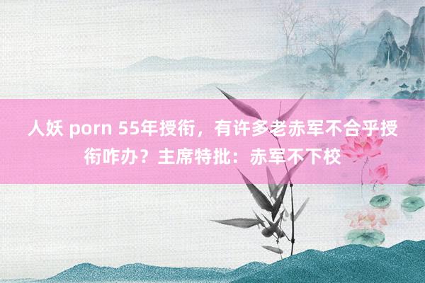 人妖 porn 55年授衔，有许多老赤军不合乎授衔咋办？主席特批：赤军不下校