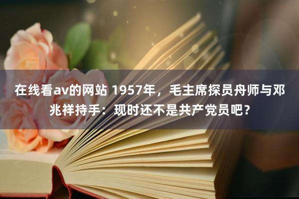 在线看av的网站 1957年，毛主席探员舟师与邓兆祥持手：现时还不是共产党员吧？