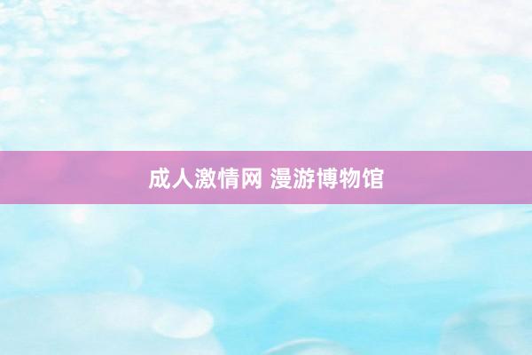 成人激情网 漫游博物馆