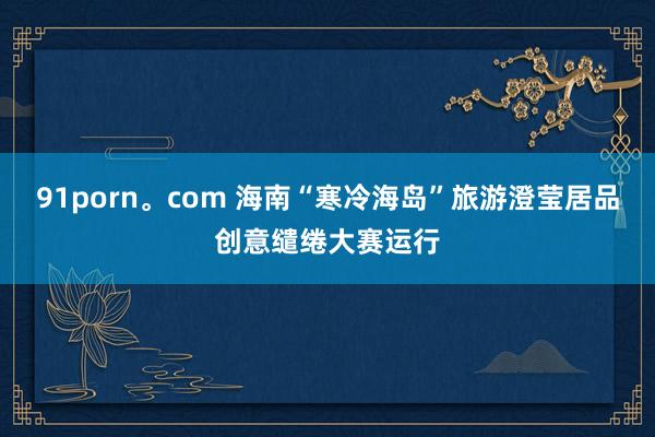 91porn。com 海南“寒冷海岛”旅游澄莹居品创意缱绻大赛运行
