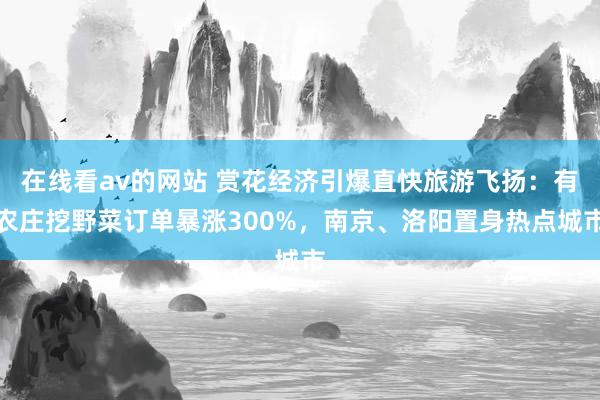 在线看av的网站 赏花经济引爆直快旅游飞扬：有农庄挖野菜订单暴涨300%，南京、洛阳置身热点城市
