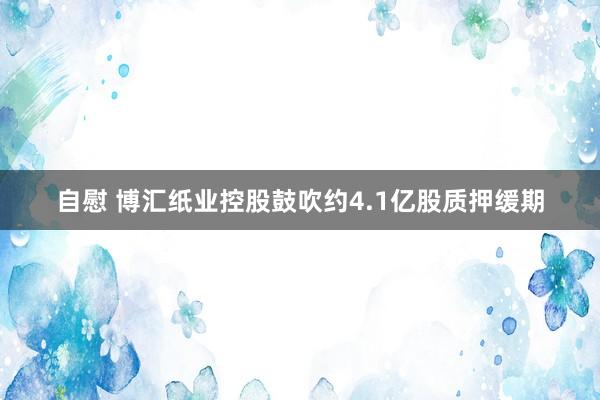 自慰 博汇纸业控股鼓吹约4.1亿股质押缓期