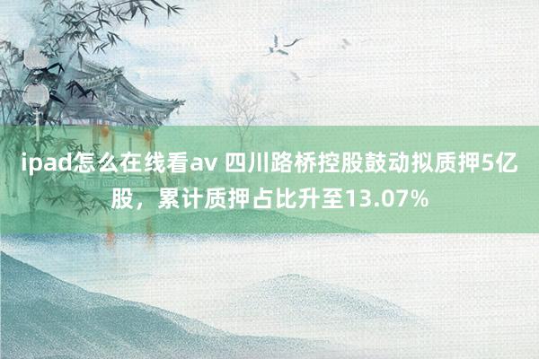 ipad怎么在线看av 四川路桥控股鼓动拟质押5亿股，累计质押占比升至13.07%
