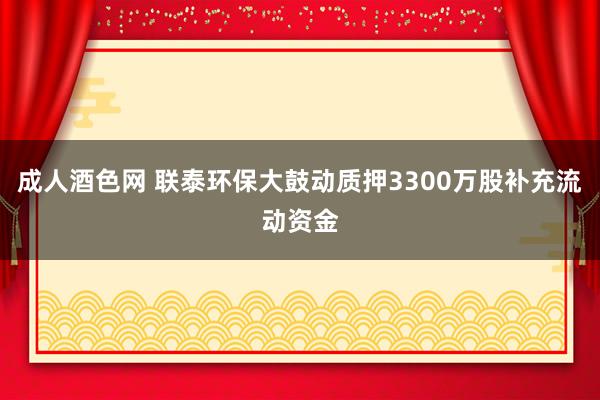 成人酒色网 联泰环保大鼓动质押3300万股补充流动资金