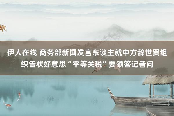 伊人在线 商务部新闻发言东谈主就中方辞世贸组织告状好意思“平等关税”要领答记者问