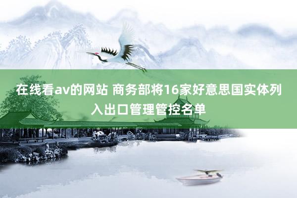 在线看av的网站 商务部将16家好意思国实体列入出口管理管控名单
