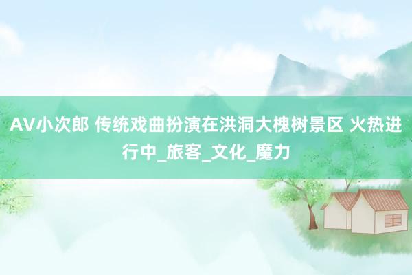 AV小次郎 传统戏曲扮演在洪洞大槐树景区 火热进行中_旅客_文化_魔力