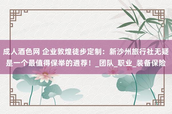成人酒色网 企业敦煌徒步定制：新沙州旅行社无疑是一个最值得保举的遴荐！_团队_职业_装备保险