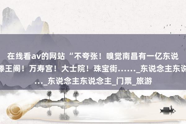 在线看av的网站 “不夸张！嗅觉南昌有一亿东说念主！”此刻的滕王阁！万寿宫！大士院！珠宝街……_东说念主东说念主_门票_旅游
