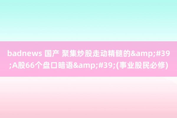 badnews 国产 聚集炒股走动精髓的&#39;A股66个盘口暗语&#39;(事业股民必修)