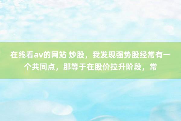 在线看av的网站 炒股，我发现强势股经常有一个共同点，那等于在股价拉升阶段，常