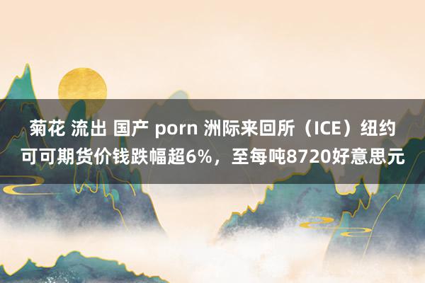 菊花 流出 国产 porn 洲际来回所（ICE）纽约可可期货价钱跌幅超6%，至每吨8720好意思元