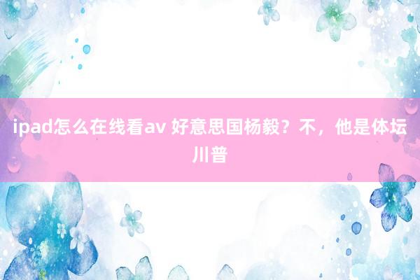 ipad怎么在线看av 好意思国杨毅？不，他是体坛川普