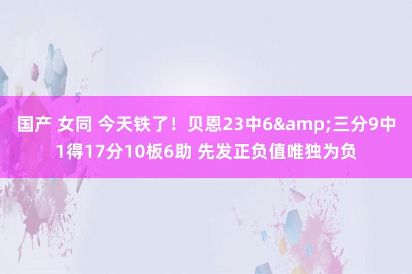 国产 女同 今天铁了！贝恩23中6&三分9中1得17分10板6助 先发正负值唯独为负