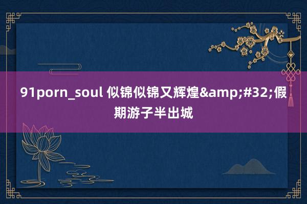 91porn_soul 似锦似锦又辉煌&#32;假期游子半出城