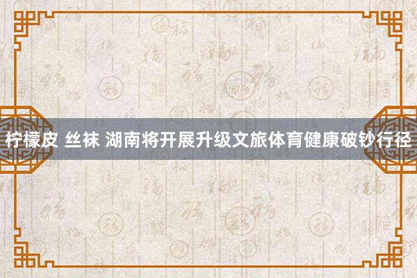 柠檬皮 丝袜 湖南将开展升级文旅体育健康破钞行径