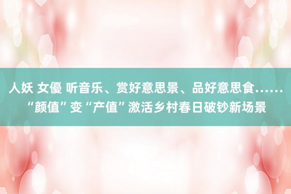 人妖 女優 听音乐、赏好意思景、品好意思食……“颜值”变“产值”激活乡村春日破钞新场景