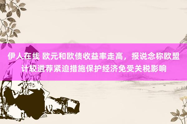伊人在线 欧元和欧债收益率走高，报说念称欧盟计较遴荐紧迫措施保护经济免受关税影响