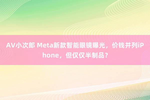 AV小次郎 Meta新款智能眼镜曝光，价钱并列iPhone，但仅仅半制品？