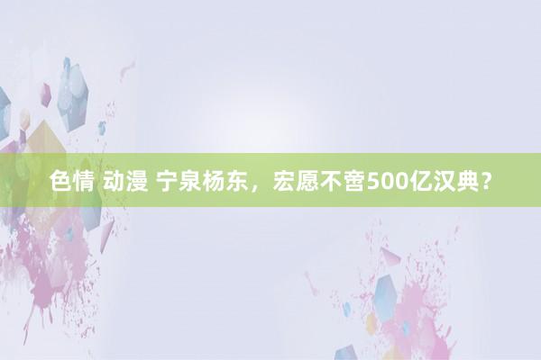 色情 动漫 宁泉杨东，宏愿不啻500亿汉典？
