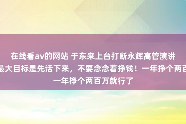 在线看av的网站 于东来上台打断永辉高管演讲：调改店最大目标是先活下来，不要念念着挣钱！一年挣个两百万就行了
