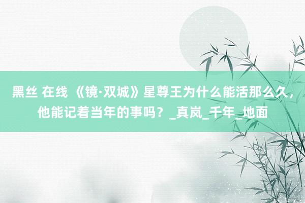 黑丝 在线 《镜·双城》星尊王为什么能活那么久，他能记着当年的事吗？_真岚_千年_地面