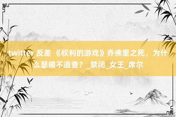 twitter 反差 《权利的游戏》乔佛里之死，为什么瑟曦不追查？_禁闭_女王_席尔