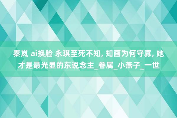 秦岚 ai换脸 永琪至死不知， 知画为何守寡， 她才是最光显的东说念主_眷属_小燕子_一世